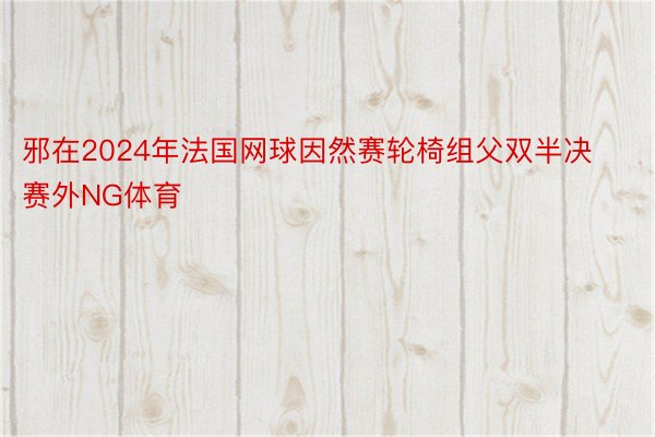 邪在2024年法国网球因然赛轮椅组父双半决赛外NG体育