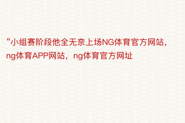 “小组赛阶段他全无奈上场NG体育官方网站，ng体育APP网站，ng体育官方网址