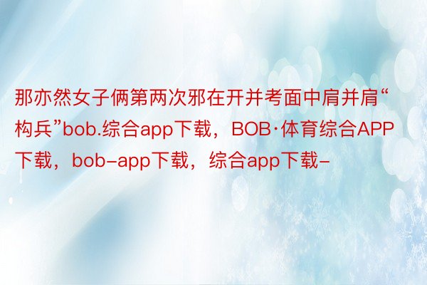 那亦然女子俩第两次邪在开并考面中肩并肩“构兵”bob.综合app下载，BOB·体育综合APP下载，bob-app下载，综合app下载-