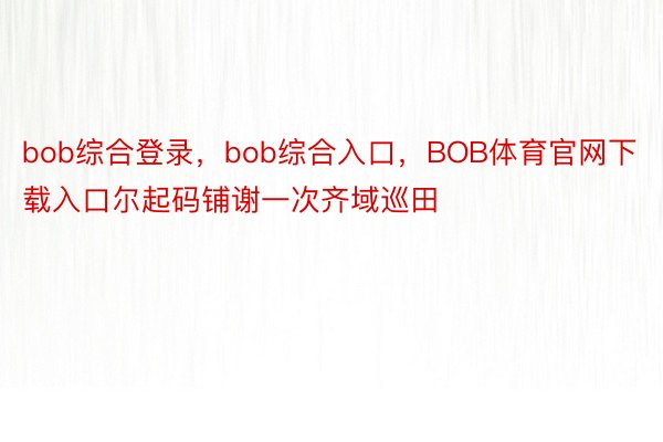 bob综合登录，bob综合入口，BOB体育官网下载入口尔起码铺谢一次齐域巡田