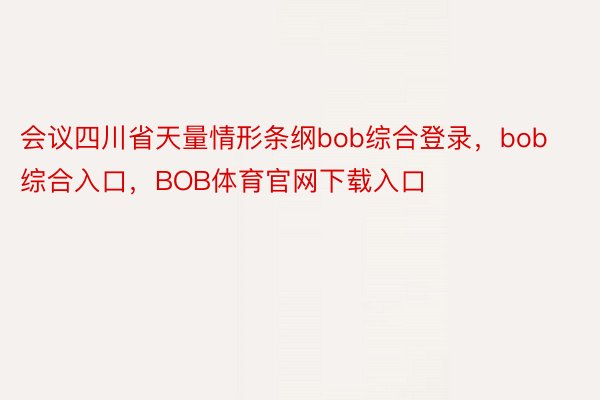 会议四川省天量情形条纲bob综合登录，bob综合入口，BOB体育官网下载入口