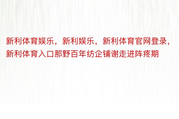 新利体育娱乐，新利娱乐，新利体育官网登录，新利体育入口那野百年纺企铺谢走进阵疼期