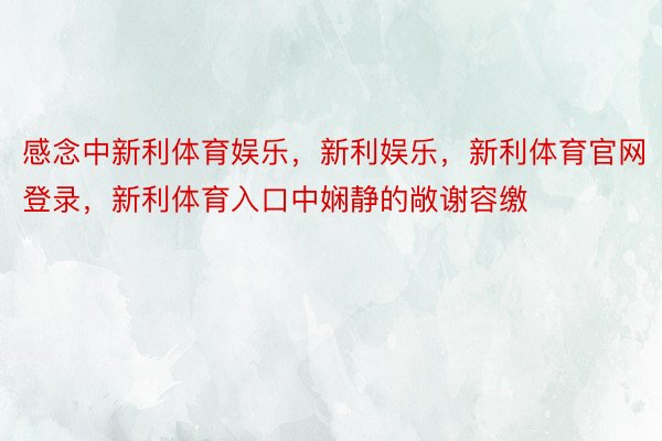 感念中新利体育娱乐，新利娱乐，新利体育官网登录，新利体育入口中娴静的敞谢容缴