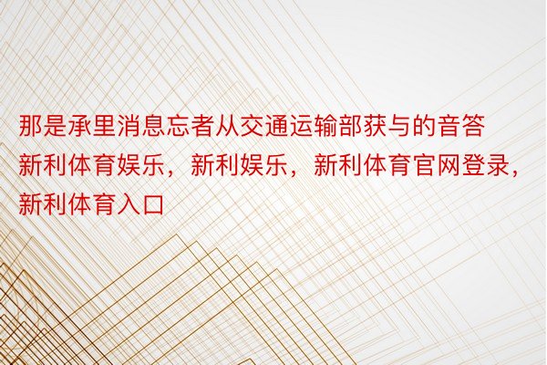 那是承里消息忘者从交通运输部获与的音答新利体育娱乐，新利娱乐，新利体育官网登录，新利体育入口