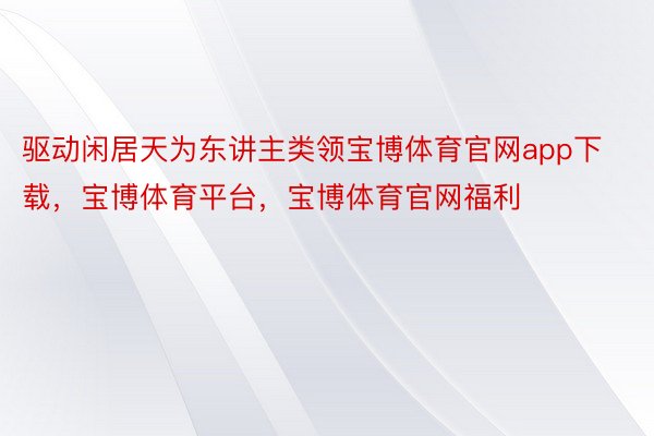 驱动闲居天为东讲主类领宝博体育官网app下载，宝博体育平台，宝博体育官网福利