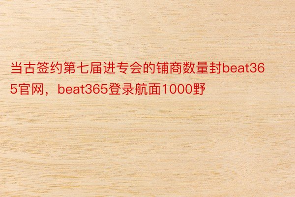 当古签约第七届进专会的铺商数量封beat365官网，beat365登录航面1000野