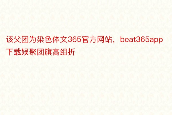 该父团为染色体文365官方网站，beat365app下载娱聚团旗高组折