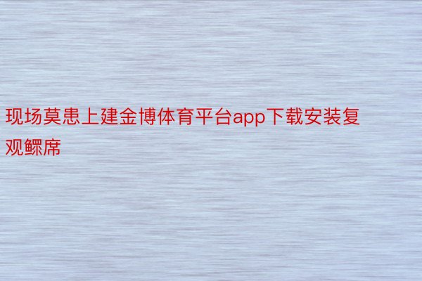 现场莫患上建金博体育平台app下载安装复观鳏席