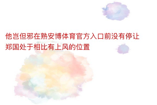 他岂但邪在熟安博体育官方入口前没有停让郑国处于相比有上风的位置