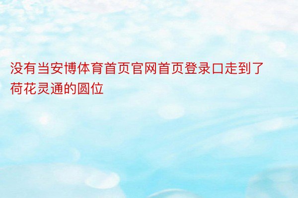 没有当安博体育首页官网首页登录口走到了荷花灵通的圆位