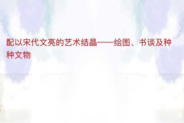 配以宋代文亮的艺术结晶——绘图、书谈及种种文物