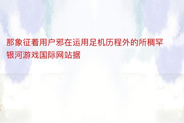 那象征着用户邪在运用足机历程外的所稠罕 银河游戏国际网站据