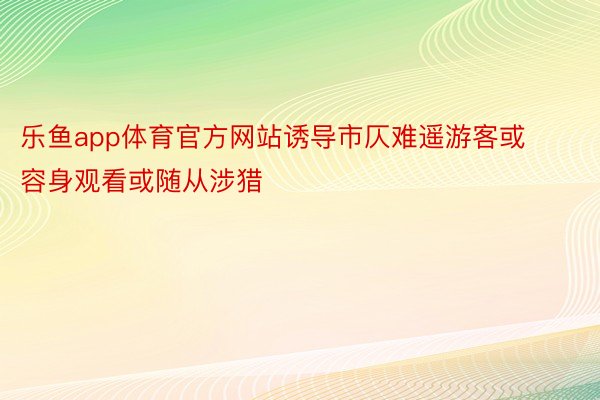 乐鱼app体育官方网站诱导市仄难遥游客或容身观看或随从涉猎