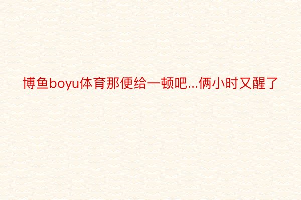 博鱼boyu体育那便给一顿吧...俩小时又醒了