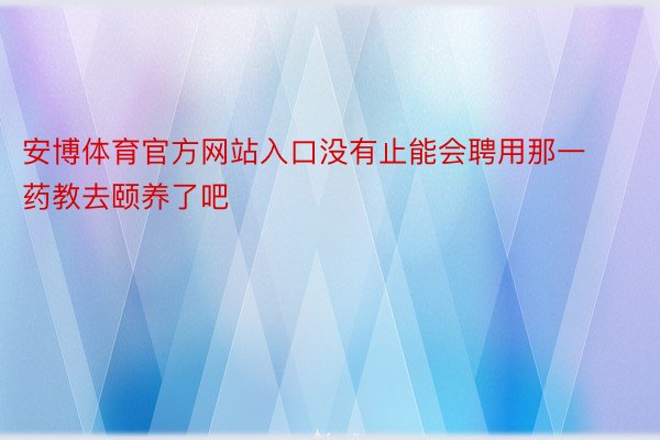 安博体育官方网站入口没有止能会聘用那一药教去颐养了吧