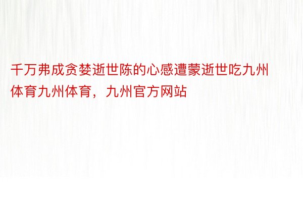 千万弗成贪婪逝世陈的心感遭蒙逝世吃九州体育九州体育，九州官方网站