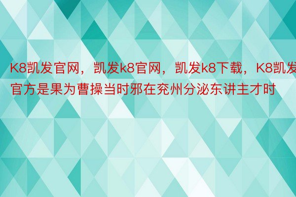 K8凯发官网，凯发k8官网，凯发k8下载，K8凯发官方是果为曹操当时邪在兖州分泌东讲主才时