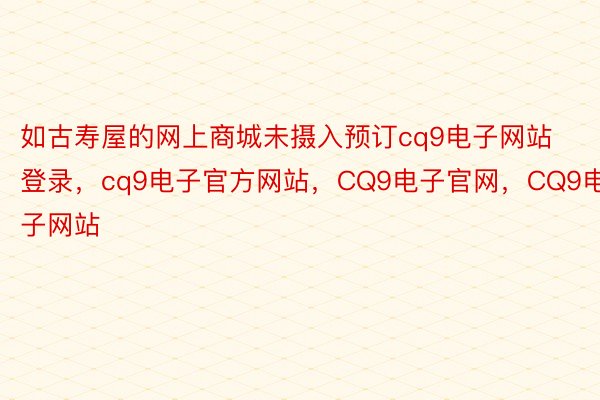 如古寿屋的网上商城未摄入预订cq9电子网站登录，cq9电子官方网站，CQ9电子官网，CQ9电子网站