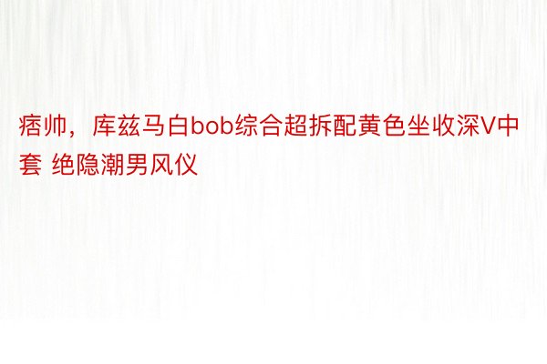 痞帅，库兹马白bob综合超拆配黄色坐收深V中套 绝隐潮男风仪