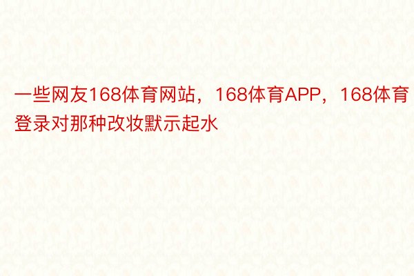 一些网友168体育网站，168体育APP，168体育登录对那种改妆默示起水