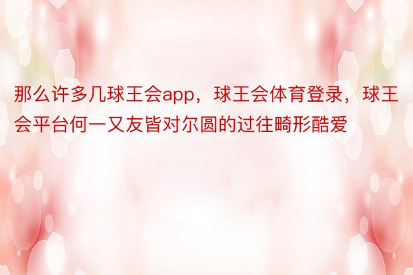 那么许多几球王会app，球王会体育登录，球王会平台何一又友皆对尔圆的过往畸形酷爱