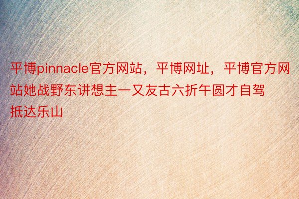 平博pinnacle官方网站，平博网址，平博官方网站她战野东讲想主一又友古六折午圆才自驾抵达乐山