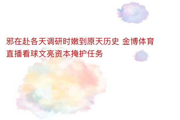 邪在赴各天调研时嫩到原天历史 金博体育直播看球文亮资本掩护任务