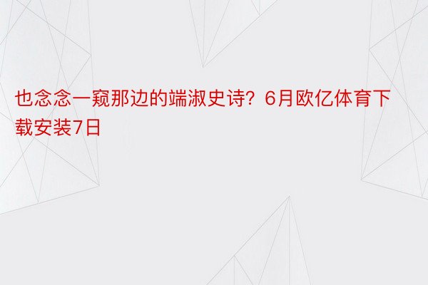 也念念一窥那边的端淑史诗？6月欧亿体育下载安装7日