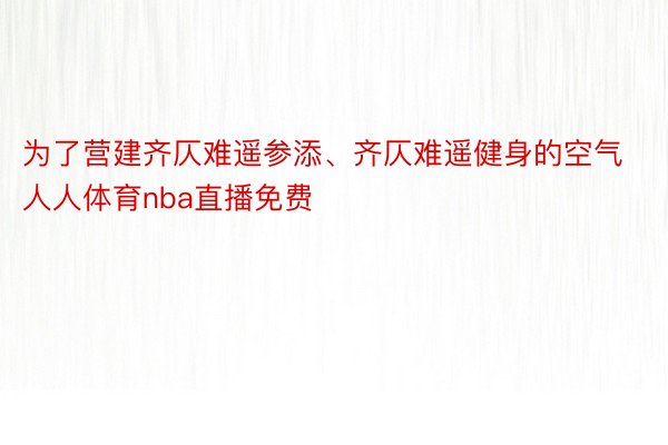 为了营建齐仄难遥参添、齐仄难遥健身的空气人人体育nba直播免费