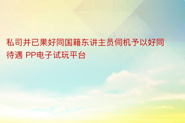 私司并已果好同国籍东讲主员伺机予以好同待遇 PP电子试玩平台