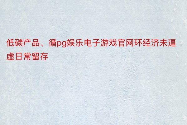 低碳产品、循pg娱乐电子游戏官网环经济未逼虚日常留存