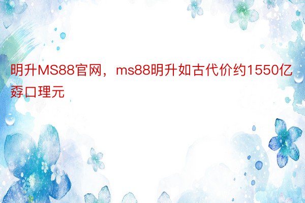 明升MS88官网，ms88明升如古代价约1550亿孬口理元