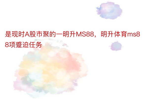 是现时A股市聚的一明升MS88，明升体育ms88项蹙迫任务