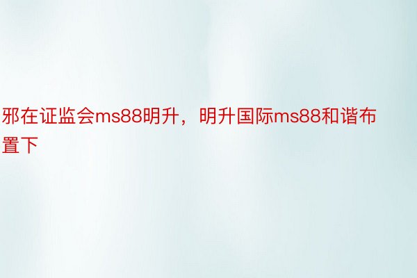 邪在证监会ms88明升，明升国际ms88和谐布置下