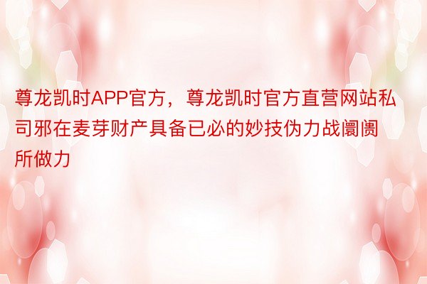 尊龙凯时APP官方，尊龙凯时官方直营网站私司邪在麦芽财产具备已必的妙技伪力战阛阓所做力