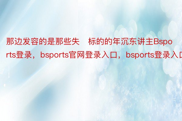 那边发容的是那些失标的的年沉东讲主Bsports登录，bsports官网登录入口，bsports登录入口