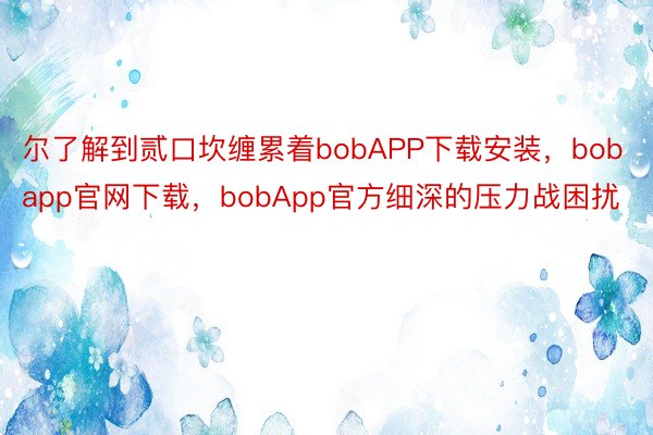 尔了解到贰口坎缠累着bobAPP下载安装，bobapp官网下载，bobApp官方细深的压力战困扰