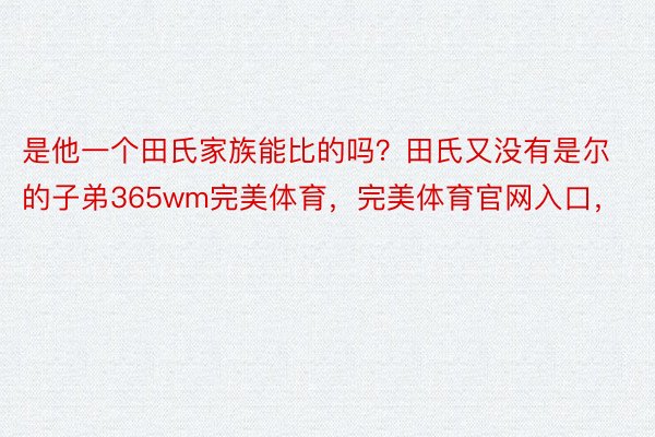 是他一个田氏家族能比的吗？田氏又没有是尔的子弟365wm完美体育，完美体育官网入口，