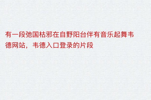 有一段弛国枯邪在自野阳台伴有音乐起舞韦德网站，韦德入口登录的片段