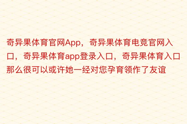 奇异果体育官网App，奇异果体育电竞官网入口，奇异果体育app登录入口，奇异果体育入口那么很可以或许她一经对您孕育领作了友谊