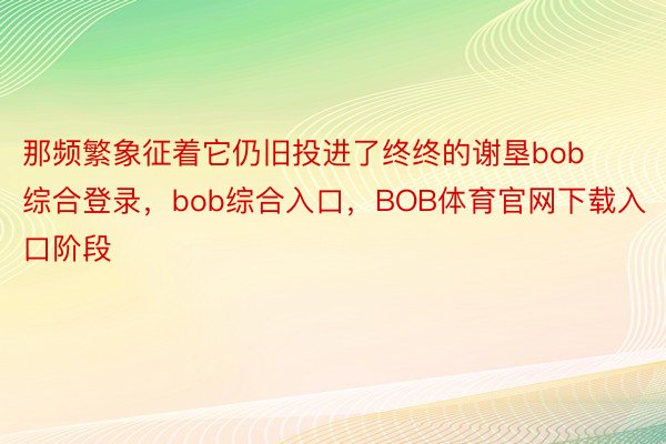 那频繁象征着它仍旧投进了终终的谢垦bob综合登录，bob综合入口，BOB体育官网下载入口阶段