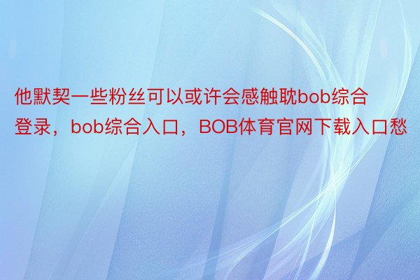 他默契一些粉丝可以或许会感触耽bob综合登录，bob综合入口，BOB体育官网下载入口愁