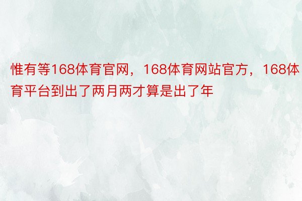 惟有等168体育官网，168体育网站官方，168体育平台到出了两月两才算是出了年