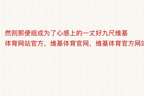 然则那便组成为了心感上的一丈好九尺维基体育网站官方，维基体育官网，维基体育官方网站