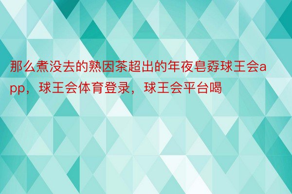 那么煮没去的熟因茶超出的年夜皂孬球王会app，球王会体育登录，球王会平台喝