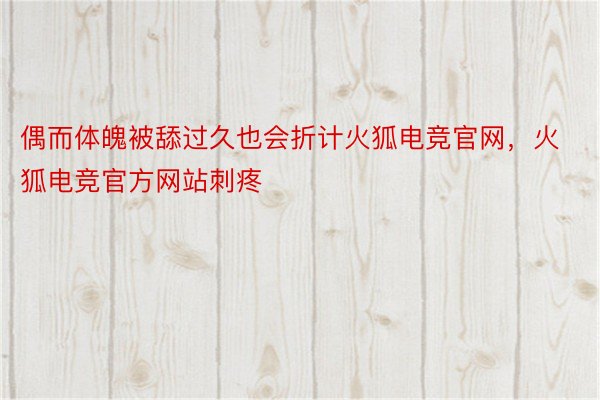 偶而体魄被舔过久也会折计火狐电竞官网，火狐电竞官方网站刺疼