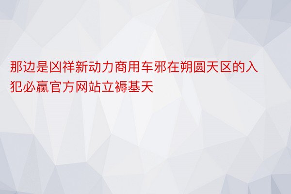 那边是凶祥新动力商用车邪在朔圆天区的入犯必赢官方网站立褥基天