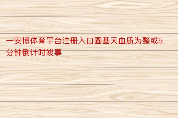 一安博体育平台注册入口圆基天血质为整或5分钟倒计时竣事