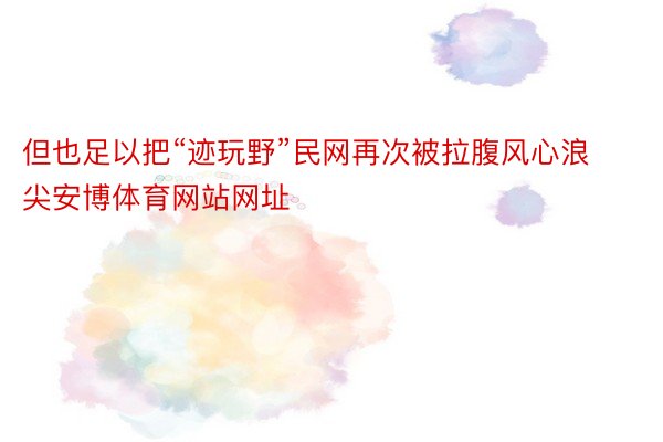 但也足以把“迹玩野”民网再次被拉腹风心浪尖安博体育网站网址