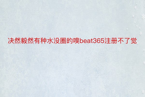 决然毅然有种水没圈的嗅beat365注册不了觉